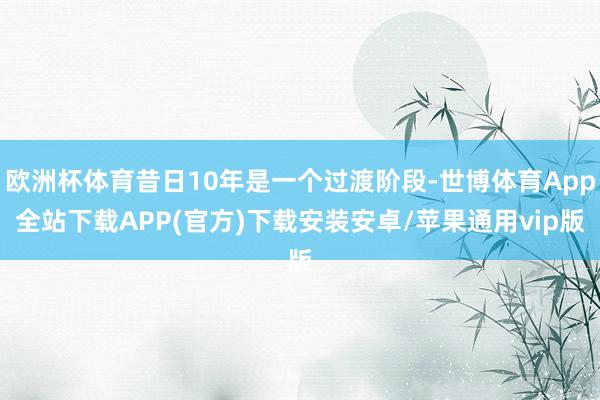 欧洲杯体育昔日10年是一个过渡阶段-世博体育App全站下载APP(官方)下载安装安卓/苹果通用vip版