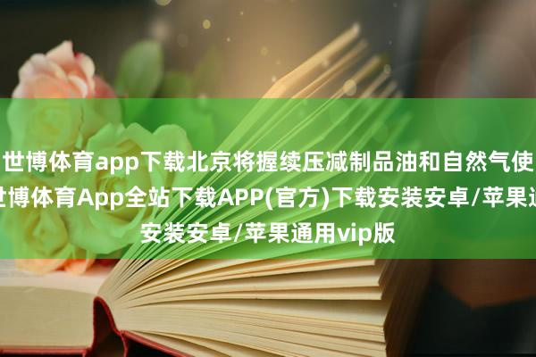 世博体育app下载北京将握续压减制品油和自然气使用边界-世博体育App全站下载APP(官方)下载安装安卓/苹果通用vip版