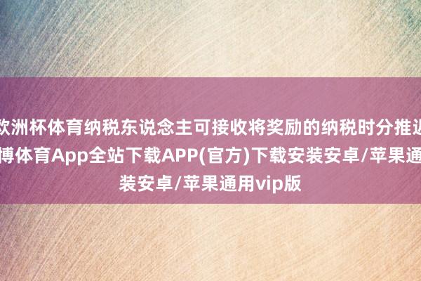 欧洲杯体育纳税东说念主可接收将奖励的纳税时分推迟五年-世博体育App全站下载APP(官方)下载安装安卓/苹果通用vip版
