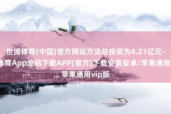 世博体育(中国)官方网站方法总投资为4.21亿元-世博体育App全站下载APP(官方)下载安装安卓/苹果通用vip版