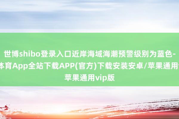世博shibo登录入口近岸海域海潮预警级别为蓝色-世博体育App全站下载APP(官方)下载安装安卓/苹果通用vip版