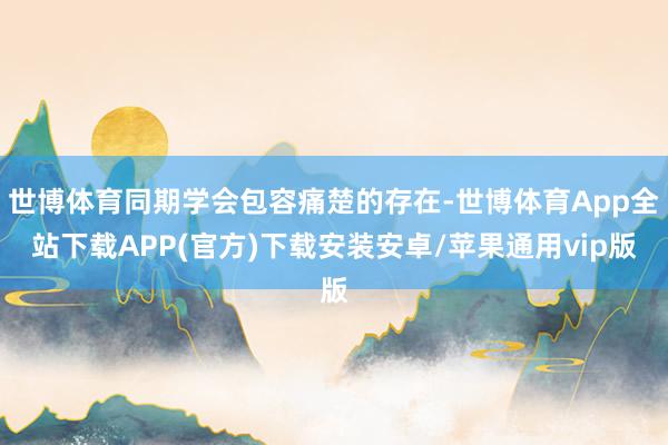 世博体育同期学会包容痛楚的存在-世博体育App全站下载APP(官方)下载安装安卓/苹果通用vip版