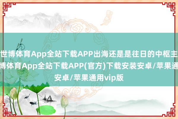 世博体育App全站下载APP出海还是是往日的中枢主战场-世博体育App全站下载APP(官方)下载安装安卓/苹果通用vip版
