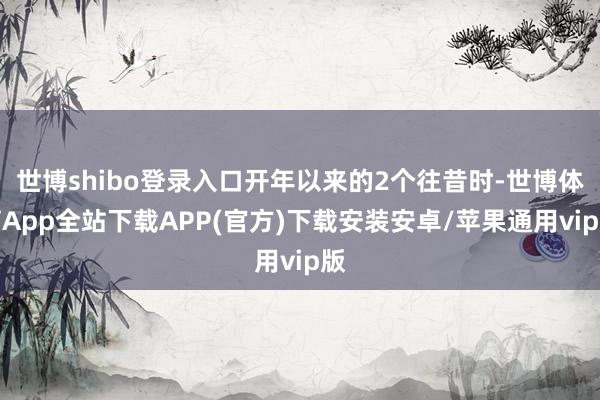 世博shibo登录入口开年以来的2个往昔时-世博体育App全站下载APP(官方)下载安装安卓/苹果通用vip版