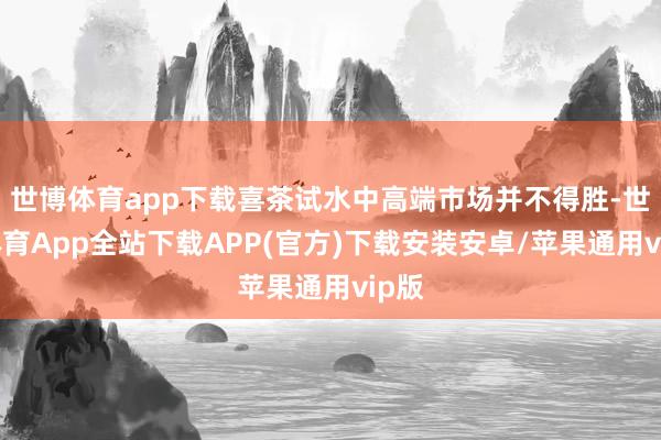 世博体育app下载喜茶试水中高端市场并不得胜-世博体育App全站下载APP(官方)下载安装安卓/苹果通用vip版