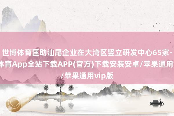 世博体育匡助汕尾企业在大湾区竖立研发中心65家-世博体育App全站下载APP(官方)下载安装安卓/苹果通用vip版