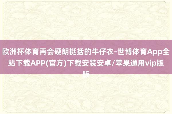 欧洲杯体育再会硬朗挺括的牛仔衣-世博体育App全站下载APP(官方)下载安装安卓/苹果通用vip版