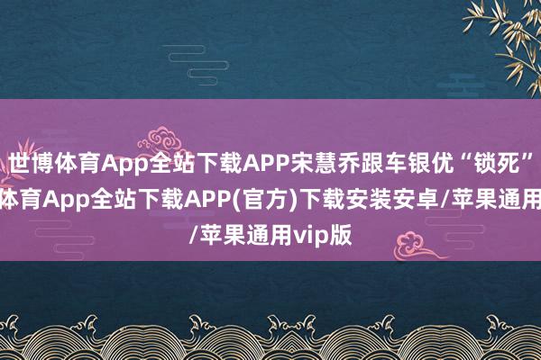 世博体育App全站下载APP宋慧乔跟车银优“锁死”-世博体育App全站下载APP(官方)下载安装安卓/苹果通用vip版