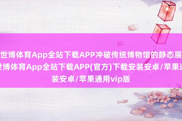 世博体育App全站下载APP冲破传统博物馆的静态展陈情势-世博体育App全站下载APP(官方)下载安装安卓/苹果通用vip版