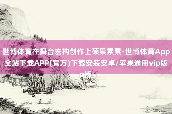 世博体育在舞台宏构创作上硕果累累-世博体育App全站下载APP(官方)下载安装安卓/苹果通用vip版