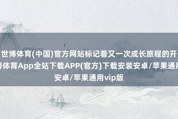 世博体育(中国)官方网站标记着又一次成长旅程的开赴-世博体育App全站下载APP(官方)下载安装安卓/苹果通用vip版