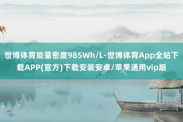 世博体育能量密度985Wh/L-世博体育App全站下载APP(官方)下载安装安卓/苹果通用vip版